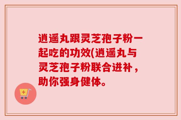 逍遥丸跟灵芝孢子粉一起吃的功效(逍遥丸与灵芝孢子粉联合进补,助你强身健体。