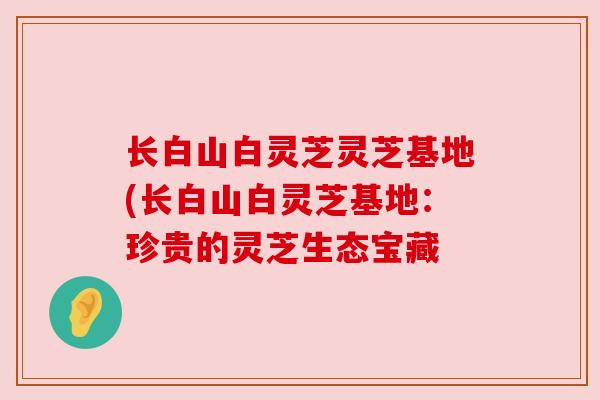 长白山白灵芝灵芝基地(长白山白灵芝基地:珍贵的灵芝生态宝藏