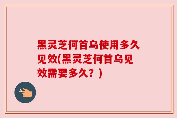 黑灵芝何首乌使用多久见效(黑灵芝何首乌见效需要多久？)