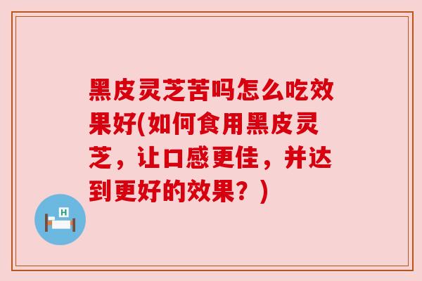 黑皮灵芝苦吗怎么吃效果好(如何食用黑皮灵芝,让口感更佳,并达到更好的效果?)