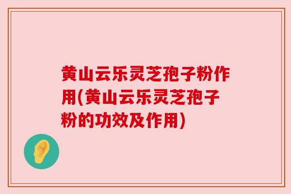 黄山云乐灵芝孢子粉作用(黄山云乐灵芝孢子粉的功效及作用)