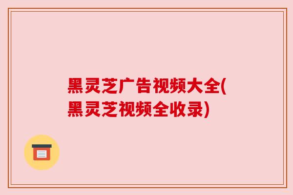 黑灵芝广告视频大全(黑灵芝视频全收录)