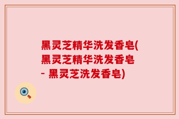 黑灵芝精华洗发香皂(黑灵芝精华洗发香皂 - 黑灵芝洗发香皂)