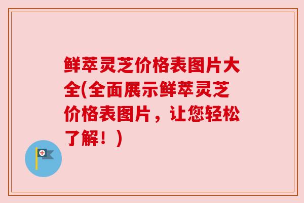 鲜萃灵芝价格表图片大全(全面展示鲜萃灵芝价格表图片,让您轻松了解!)