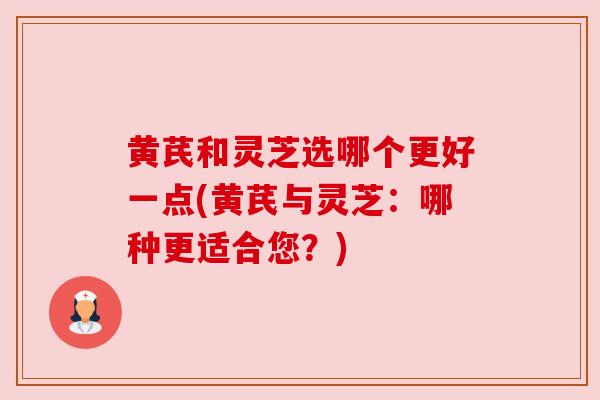 黄芪和灵芝选哪个更好一点(黄芪与灵芝：哪种更适合您？)