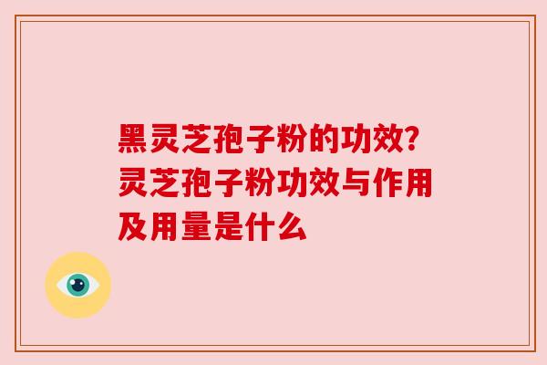 黑灵芝孢子粉的功效?灵芝孢子粉功效与作用及用量是什么