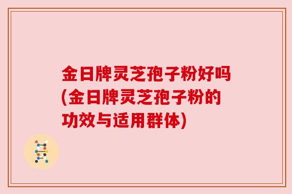 金日牌灵芝孢子粉好吗(金日牌灵芝孢子粉的功效与适用群体)