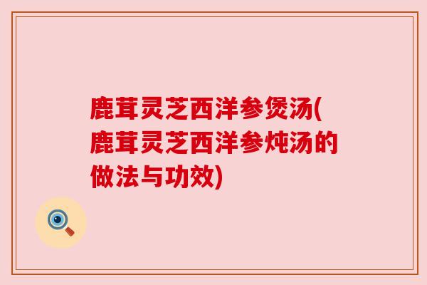 鹿茸灵芝西洋参煲汤(鹿茸灵芝西洋参炖汤的做法与功效)