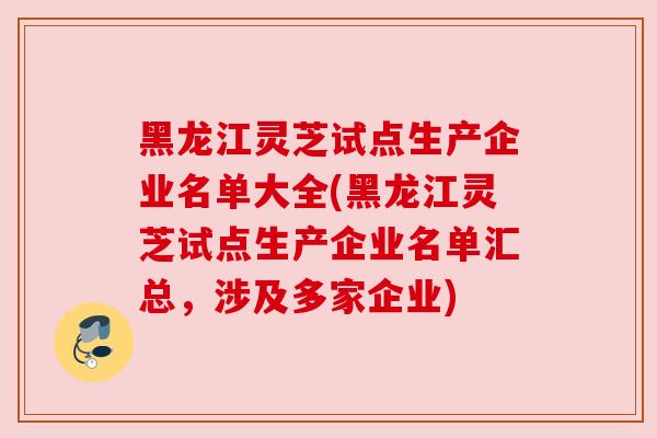 黑龙江灵芝试点生产企业名单大全(黑龙江灵芝试点生产企业名单汇总，涉及多家企业)