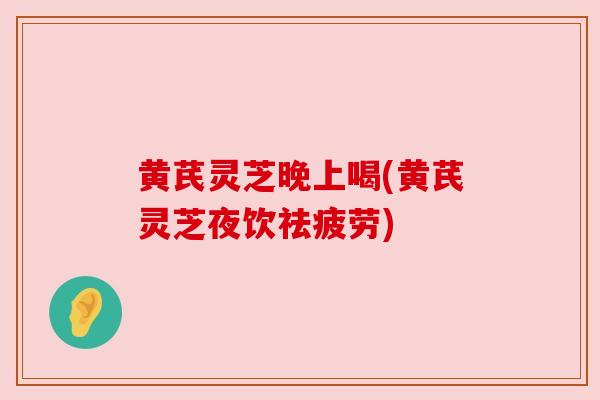 黄芪灵芝晚上喝(黄芪灵芝夜饮祛疲劳)