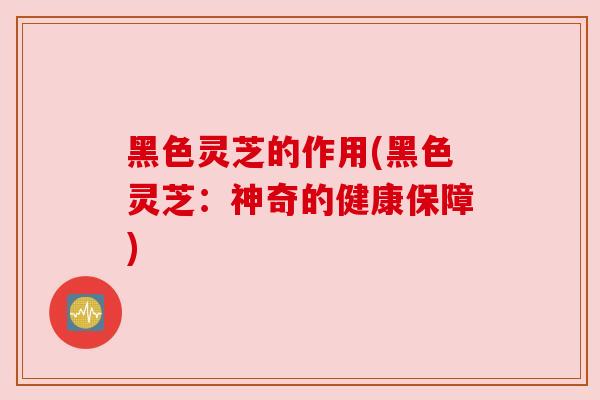 黑色灵芝的作用(黑色灵芝：神奇的健康保障)
