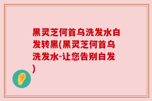 黑灵芝何首乌洗发水白发转黑(黑灵芝何首乌洗发水-让您告别白发)