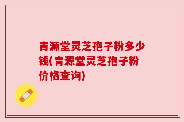 青源堂灵芝孢子粉多少钱(青源堂灵芝孢子粉价格查询)