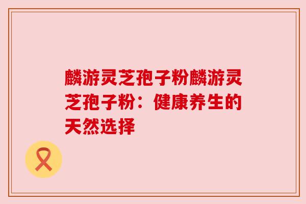 麟游灵芝孢子粉麟游灵芝孢子粉：健康养生的天然选择