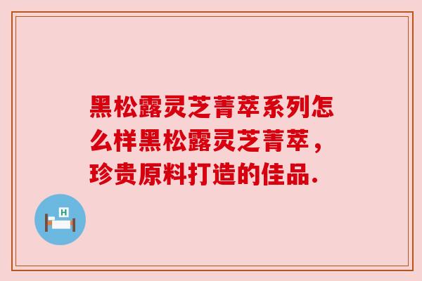 黑松露灵芝菁萃系列怎么样黑松露灵芝菁萃，珍贵原料打造的佳品.