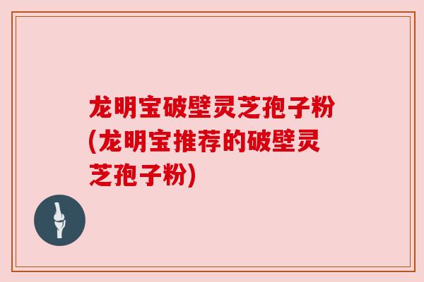 龙明宝破壁灵芝孢子粉(龙明宝推荐的破壁灵芝孢子粉)
