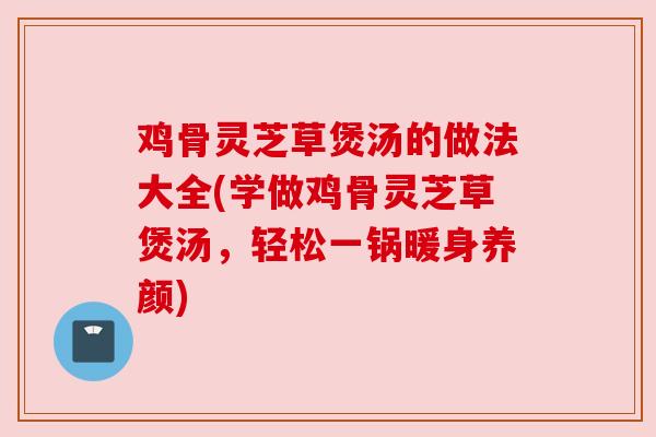 鸡骨灵芝草煲汤的做法大全(学做鸡骨灵芝草煲汤,轻松一锅暖身养颜)
