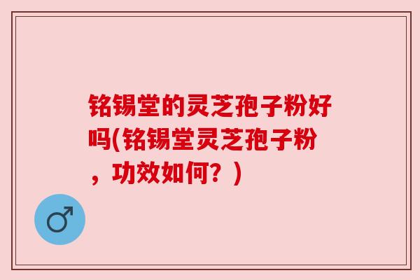 铭锡堂的灵芝孢子粉好吗(铭锡堂灵芝孢子粉,功效如何?)