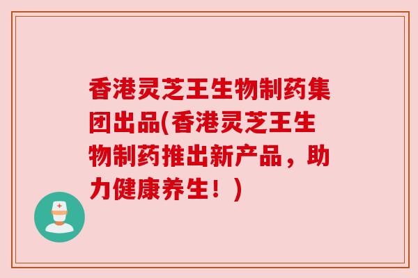 香港灵芝王生物制药集团出品(香港灵芝王生物制药推出新产品，助力健康养生！)