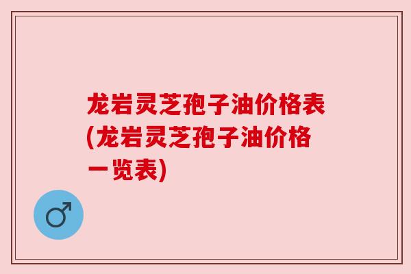 龙岩灵芝孢子油价格表(龙岩灵芝孢子油价格一览表)