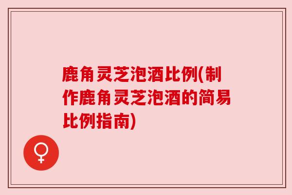 鹿角灵芝泡酒比例(制作鹿角灵芝泡酒的简易比例指南)