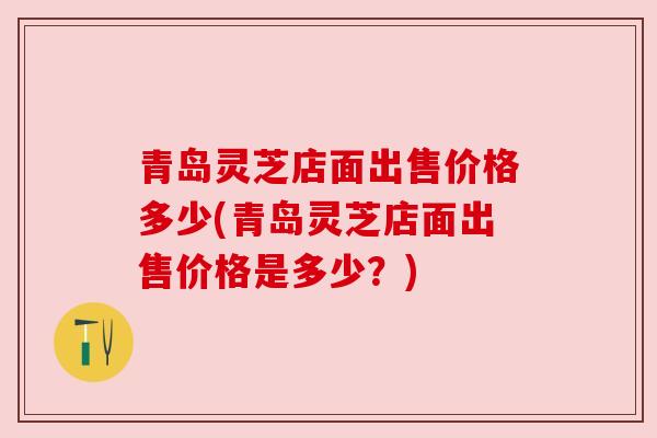 青岛灵芝店面出售价格多少(青岛灵芝店面出售价格是多少?)