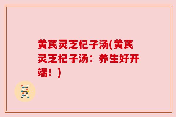 黄芪灵芝杞子汤(黄芪灵芝杞子汤:养生好开端!)