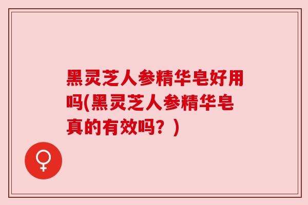 黑灵芝人参精华皂好用吗(黑灵芝人参精华皂真的有效吗?)
