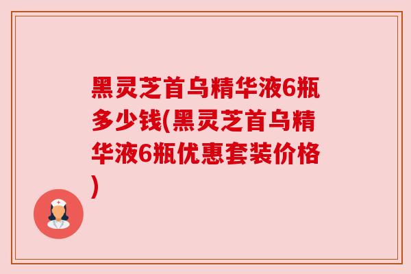 黑灵芝首乌精华液6瓶多少钱(黑灵芝首乌精华液6瓶优惠套装价格)