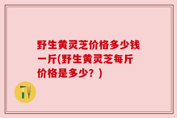 野生黄灵芝价格多少钱一斤(野生黄灵芝每斤价格是多少?)
