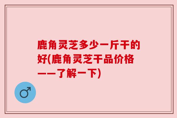 鹿角灵芝多少一斤干的好(鹿角灵芝干品价格——了解一下)