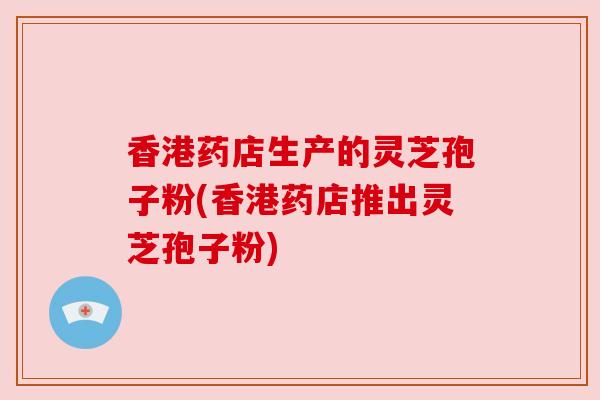 香港药店生产的灵芝孢子粉(香港药店推出灵芝孢子粉)