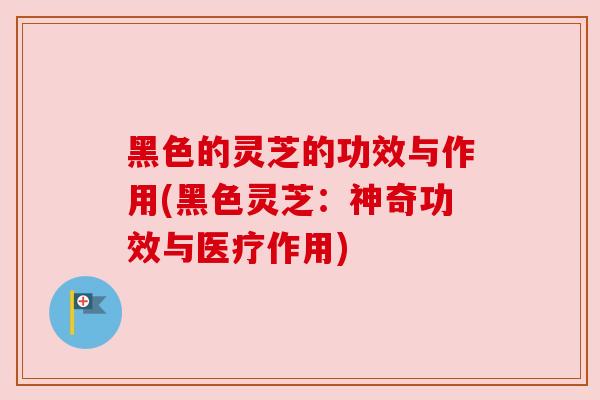 黑色的灵芝的功效与作用(黑色灵芝:神奇功效与医疗作用)