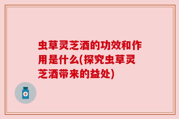 虫草灵芝酒的功效和作用是什么(探究虫草灵芝酒带来的益处)