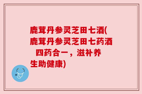 鹿茸丹参灵芝田七酒(鹿茸丹参灵芝田七药酒 四药合一,滋补养生助健康)