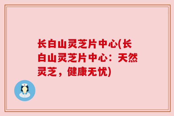 长白山灵芝片中心(长白山灵芝片中心:天然灵芝,健康无忧)