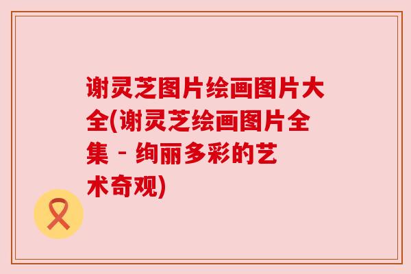 谢灵芝图片绘画图片大全(谢灵芝绘画图片全集 - 绚丽多彩的艺术奇观)