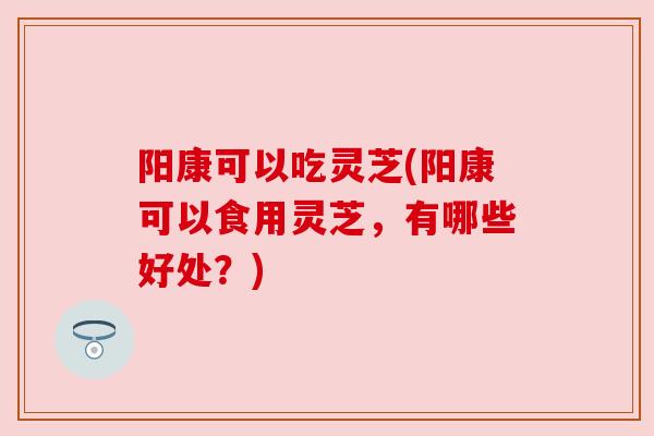 阳康可以吃灵芝(阳康可以食用灵芝,有哪些好处?)