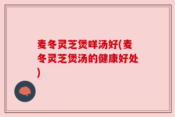 麦冬灵芝煲咩汤好(麦冬灵芝煲汤的健康好处)