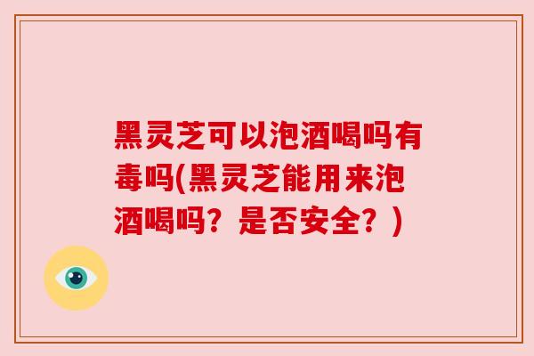 黑灵芝可以泡酒喝吗有毒吗(黑灵芝能用来泡酒喝吗？是否安全？)