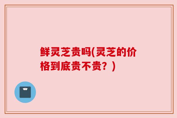 鲜灵芝贵吗(灵芝的价格到底贵不贵?)