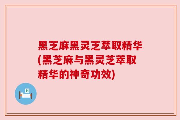 黑芝麻黑灵芝萃取精华(黑芝麻与黑灵芝萃取精华的神奇功效)