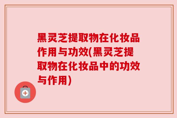 黑灵芝提取物在化妆品作用与功效(黑灵芝提取物在化妆品中的功效与作用)