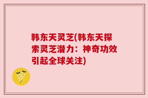 韩东天灵芝(韩东天探索灵芝潜力:神奇功效引起全球关注)