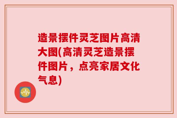 造景摆件灵芝图片高清大图(高清灵芝造景摆件图片,点亮家居文化气息)