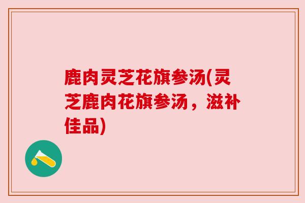 鹿肉灵芝花旗参汤(灵芝鹿肉花旗参汤,滋补佳品)
