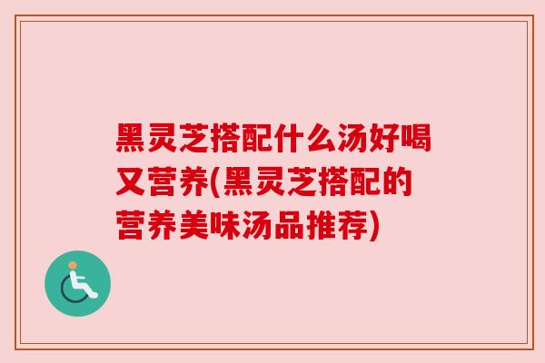 黑灵芝搭配什么汤好喝又营养(黑灵芝搭配的营养美味汤品推荐)