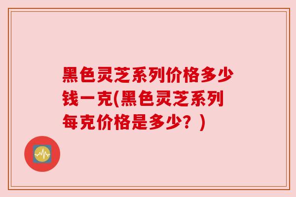 黑色灵芝系列价格多少钱一克(黑色灵芝系列每克价格是多少?)