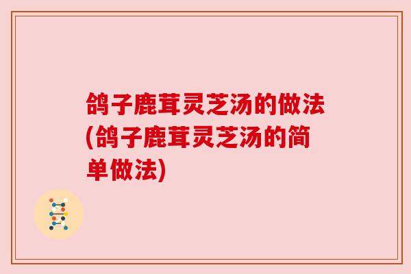 鸽子鹿茸灵芝汤的做法(鸽子鹿茸灵芝汤的简单做法)