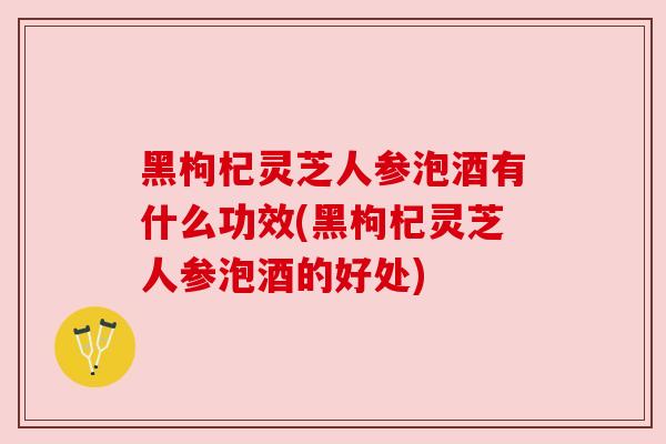 黑枸杞灵芝人参泡酒有什么功效(黑枸杞灵芝人参泡酒的好处)
